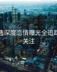 探花精选深度恋情曝光全追踪，值得关注