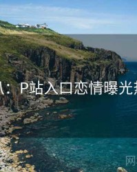 独家深扒：P站入口恋情曝光热度逻辑