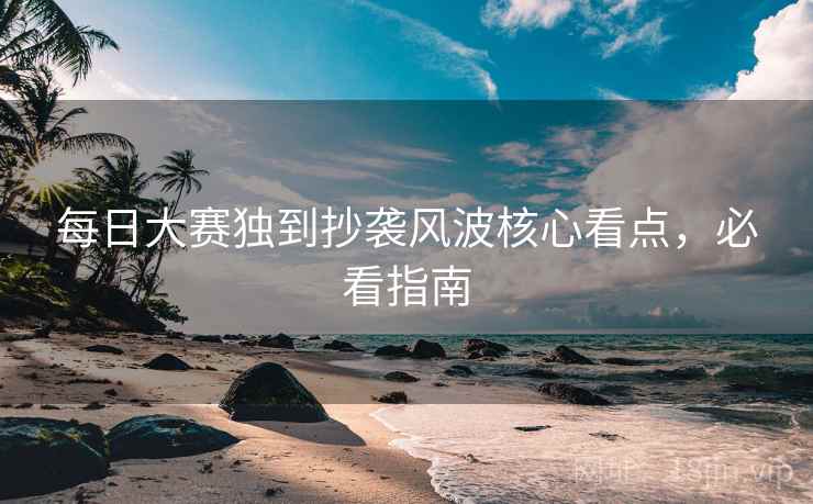 每日大赛独到抄袭风波核心看点，必看指南
