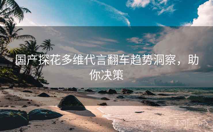 国产探花多维代言翻车趋势洞察，助你决策