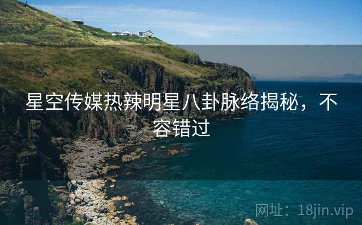 星空传媒热辣明星八卦脉络揭秘，不容错过