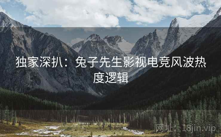 独家深扒：兔子先生影视电竞风波热度逻辑