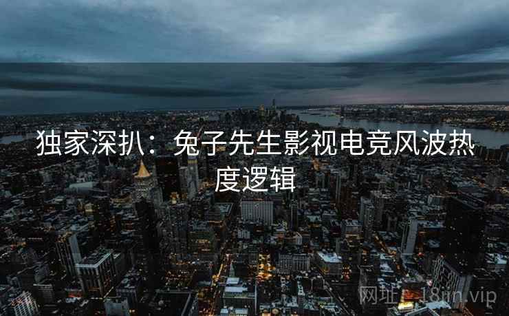 独家深扒：兔子先生影视电竞风波热度逻辑