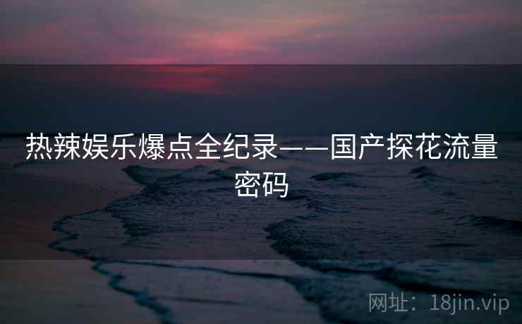 热辣娱乐爆点全纪录——国产探花流量密码