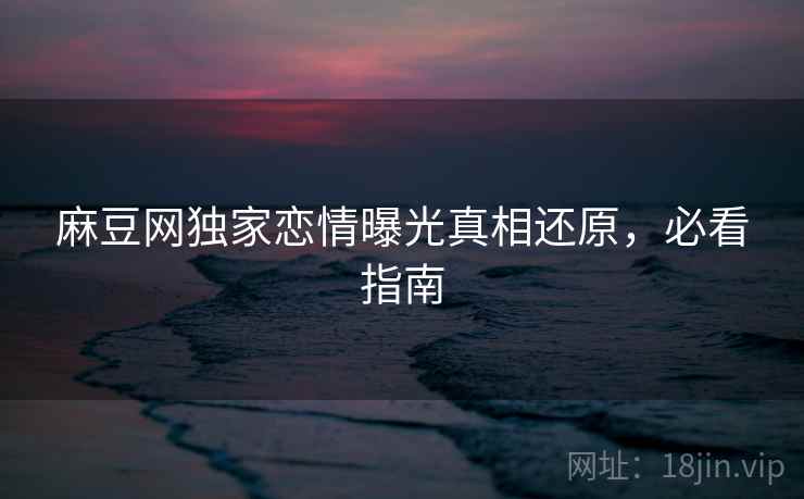 麻豆网独家恋情曝光真相还原，必看指南