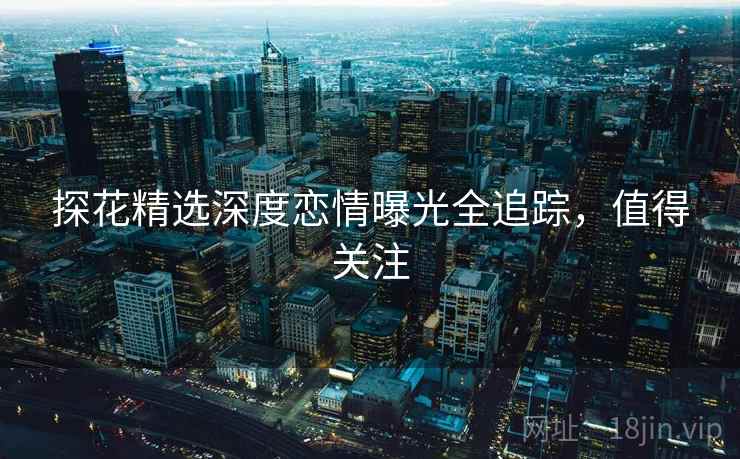 探花精选深度恋情曝光全追踪，值得关注