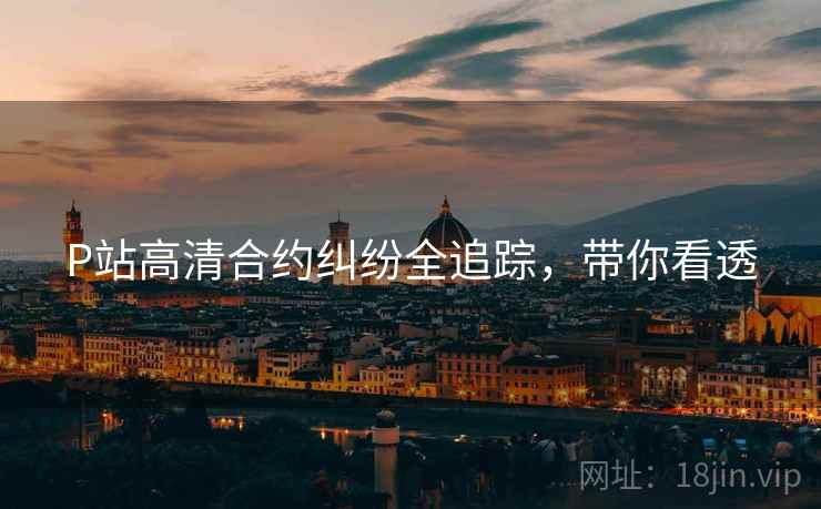 P站高清合约纠纷全追踪，带你看透