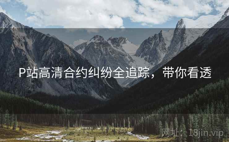 P站高清合约纠纷全追踪，带你看透