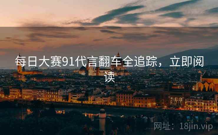 每日大赛91代言翻车全追踪，立即阅读