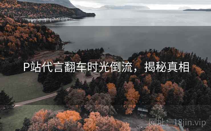 P站代言翻车时光倒流，揭秘真相