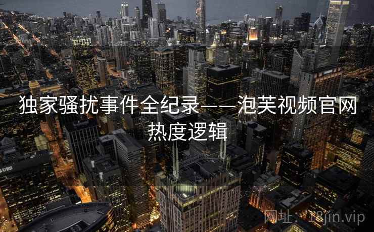 独家骚扰事件全纪录——泡芙视频官网热度逻辑
