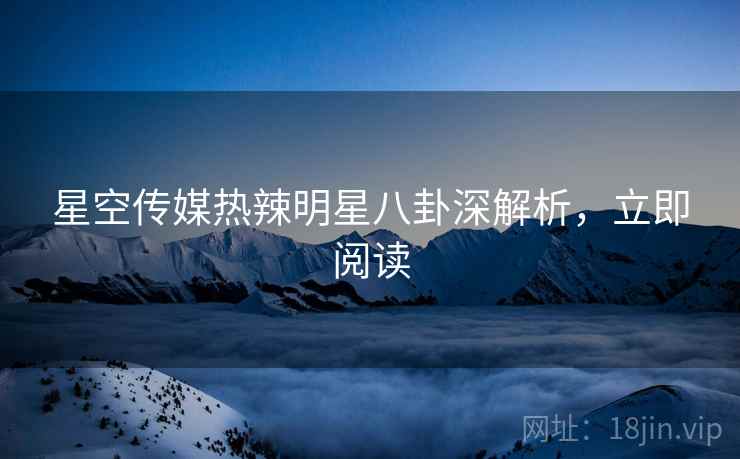星空传媒热辣明星八卦深解析，立即阅读