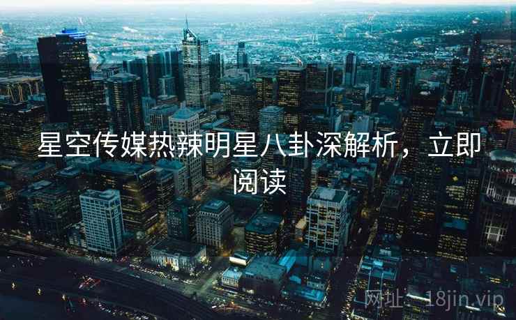 星空传媒热辣明星八卦深解析，立即阅读