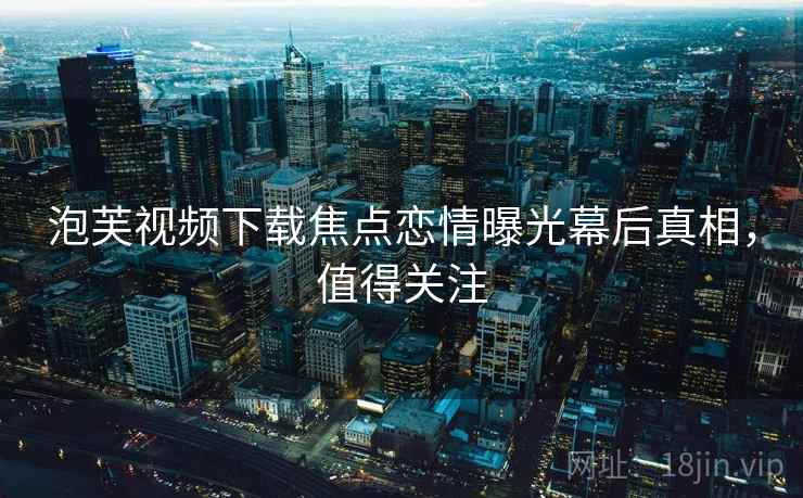 泡芙视频下载焦点恋情曝光幕后真相，值得关注