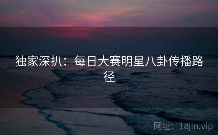 独家深扒：每日大赛明星八卦传播路径