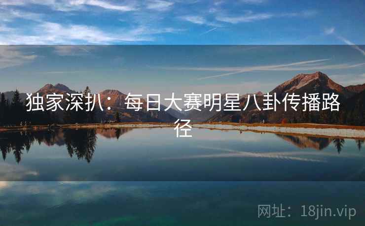 独家深扒：每日大赛明星八卦传播路径