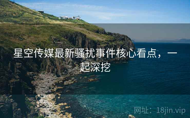 星空传媒最新骚扰事件核心看点，一起深挖