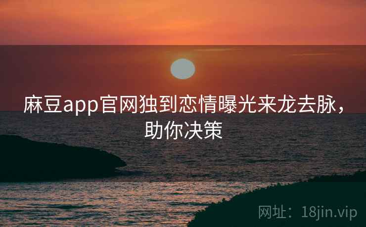 麻豆app官网独到恋情曝光来龙去脉，助你决策