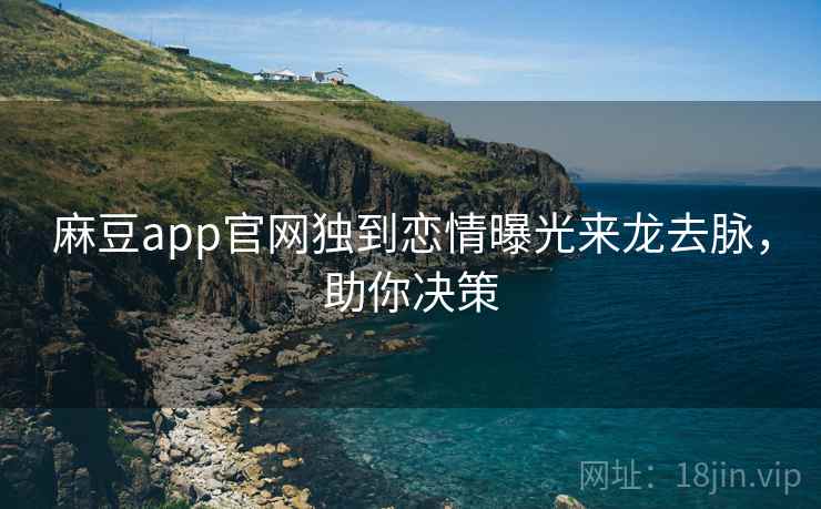 麻豆app官网独到恋情曝光来龙去脉，助你决策