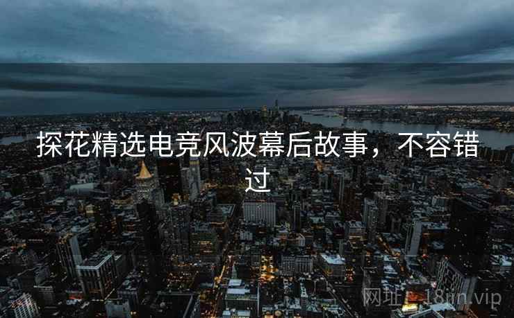 探花精选电竞风波幕后故事，不容错过