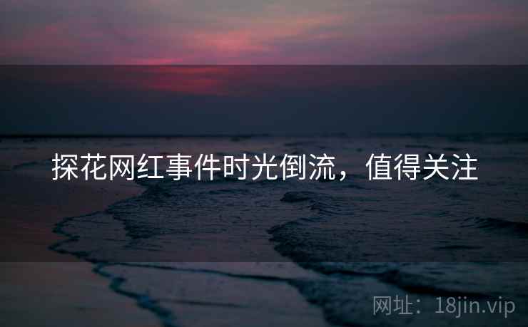 探花网红事件时光倒流，值得关注