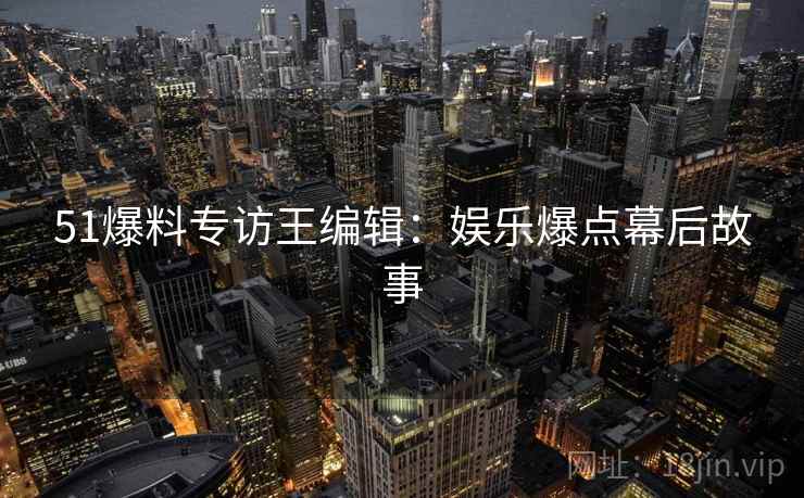 51爆料专访王编辑：娱乐爆点幕后故事