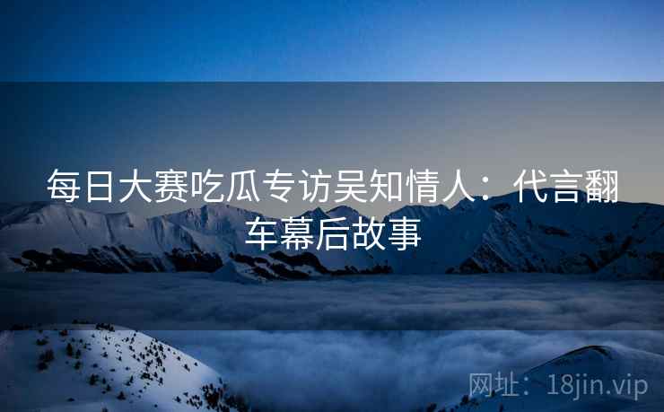 每日大赛吃瓜专访吴知情人：代言翻车幕后故事