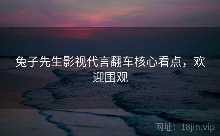 兔子先生影视代言翻车核心看点，欢迎围观