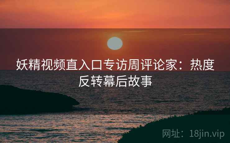 妖精视频直入口专访周评论家：热度反转幕后故事