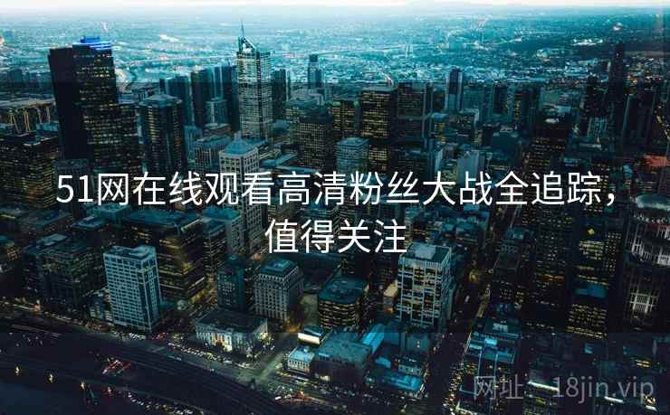51网在线观看高清粉丝大战全追踪，值得关注