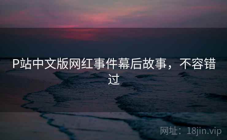 P站中文版网红事件幕后故事，不容错过