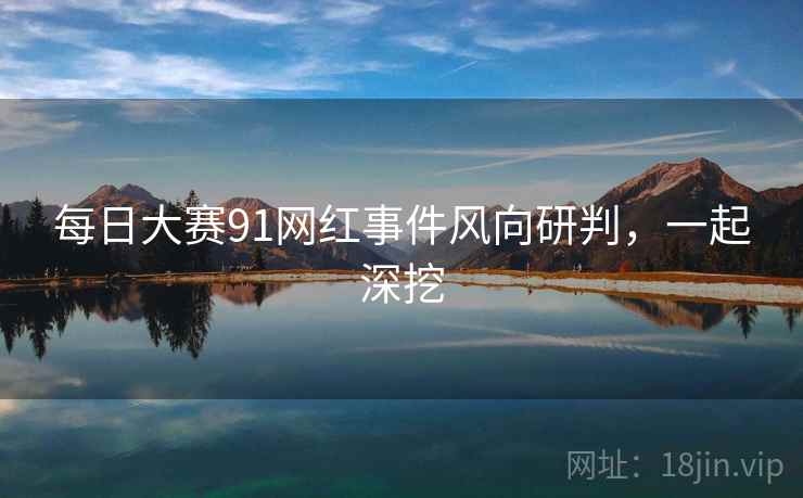 每日大赛91网红事件风向研判，一起深挖