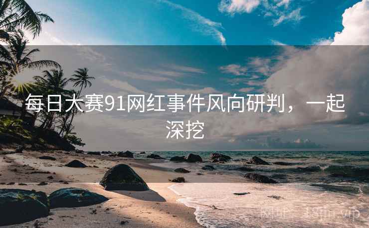 每日大赛91网红事件风向研判，一起深挖