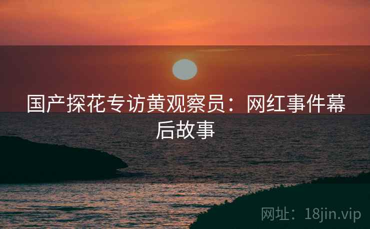 国产探花专访黄观察员：网红事件幕后故事