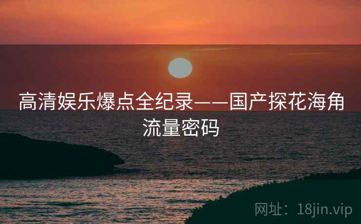 高清娱乐爆点全纪录——国产探花海角流量密码
