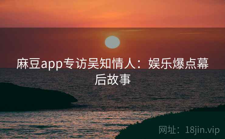 麻豆app专访吴知情人：娱乐爆点幕后故事